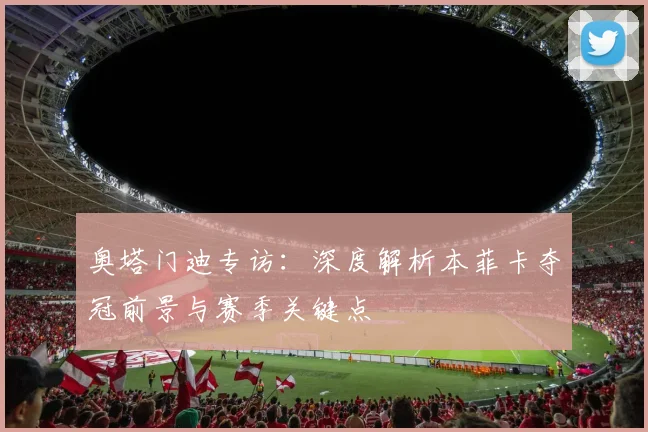 奥塔门迪专访：深度解析本菲卡夺冠前景与赛季关键点