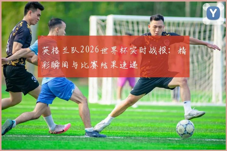 英格兰队2026世界杯实时战报:精彩瞬间与比赛结果速递