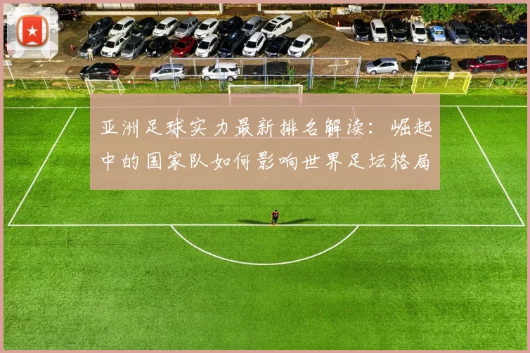 亚洲足球实力最新排名解读:崛起中的国家队如何影响世界足坛格局