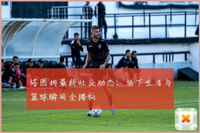 塔图姆最新社交动态:场下生活与篮球瞬间全揭秘