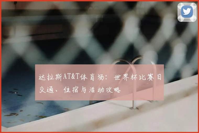 达拉斯AT&T体育场：世界杯比赛日交通、住宿与活动攻略