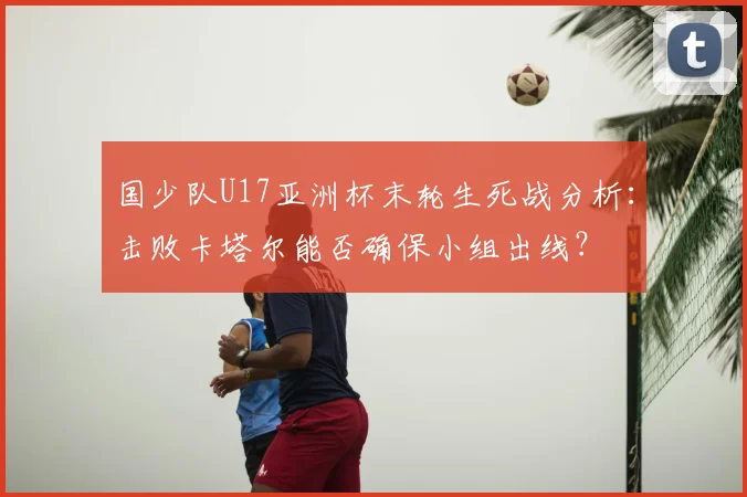 国少队U17亚洲杯末轮生死战分析：击败卡塔尔能否确保小组出线？