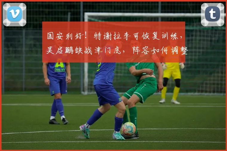 国安利好!特谢拉李可恢复训练,吴启鹏缺战津门虎,阵容如何调整?