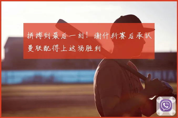 拼搏到最后一刻！谢什科赛后承认曼联配得上这场胜利