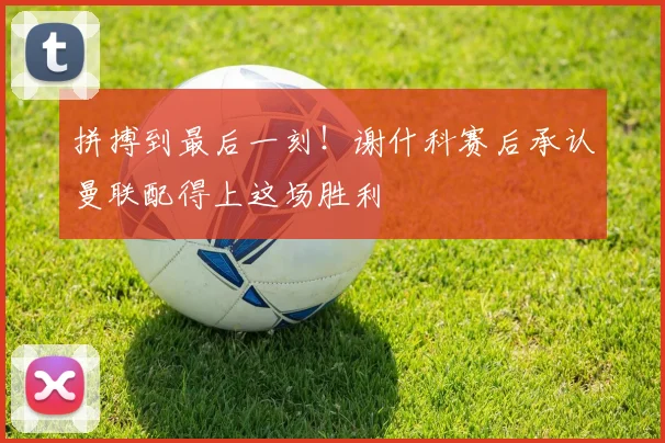 拼搏到最后一刻!谢什科赛后承认曼联配得上这场胜利