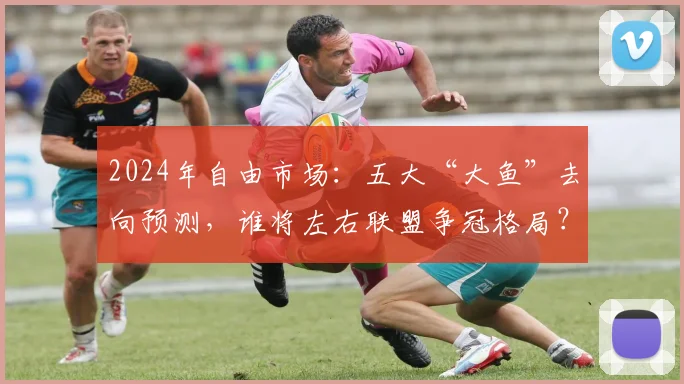 2024年自由市场：五大“大鱼”去向预测，谁将左右联盟争冠格局？