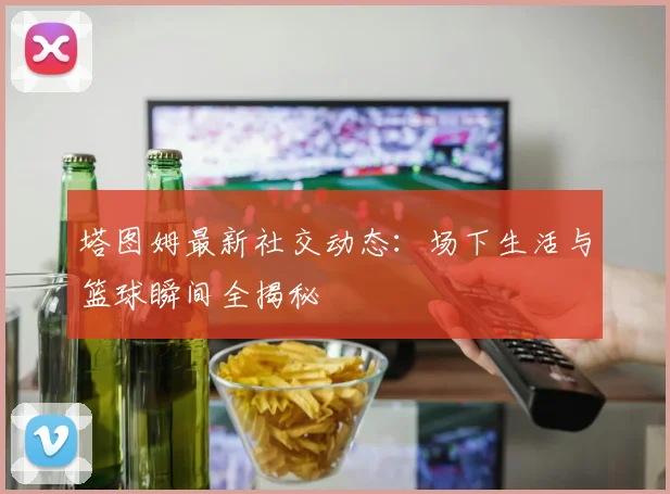 塔图姆最新社交动态:场下生活与篮球瞬间全揭秘