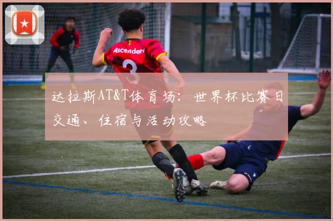 达拉斯AT&T体育场:世界杯比赛日交通、住宿与活动攻略