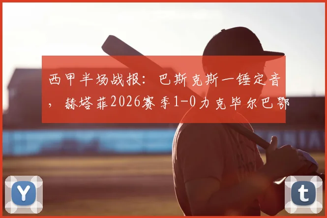 西甲半场战报:巴斯克斯一锤定音,赫塔菲2026赛季1-0力克毕尔巴鄂竞技,客队半场哑火原因几何